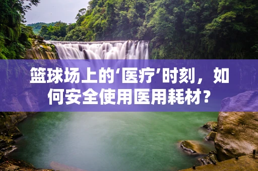 篮球场上的‘医疗’时刻，如何安全使用医用耗材？