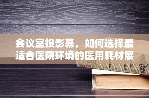 会议室投影幕，如何选择最适合医院环境的医用耗材展示工具？