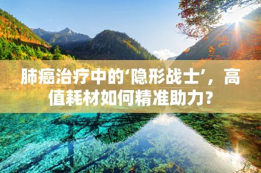 肺癌治疗中的‘隐形战士’，高值耗材如何精准助力？