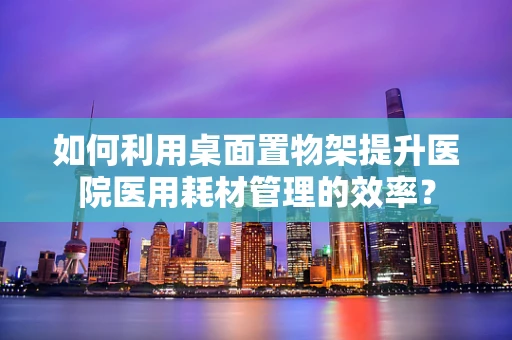 如何利用桌面置物架提升医院医用耗材管理的效率？