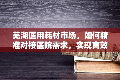 芜湖医用耗材市场，如何精准对接医院需求，实现高效供应？