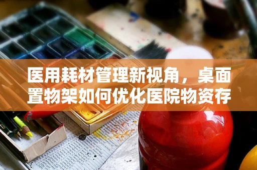 医用耗材管理新视角，桌面置物架如何优化医院物资存放效率？