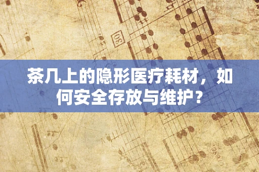 茶几上的隐形医疗耗材，如何安全存放与维护？