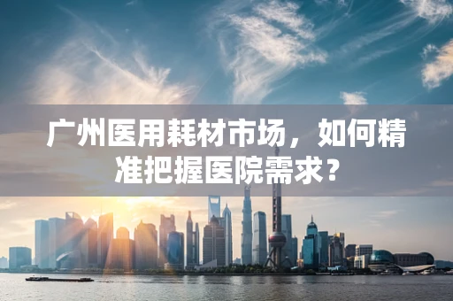 广州医用耗材市场，如何精准把握医院需求？