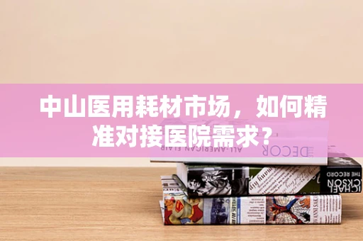 中山医用耗材市场，如何精准对接医院需求？