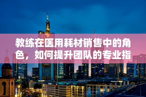 教练在医用耗材销售中的角色，如何提升团队的专业指导力？