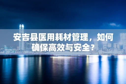 安吉县医用耗材管理，如何确保高效与安全？