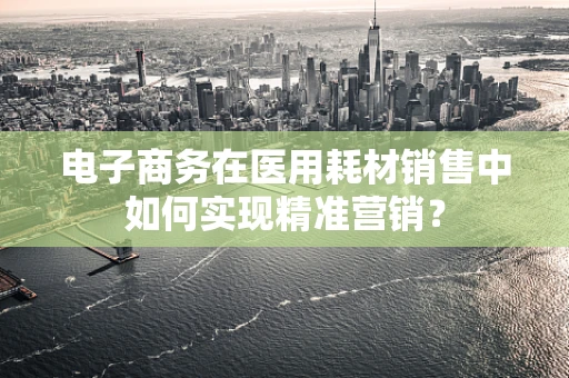 电子商务在医用耗材销售中如何实现精准营销？