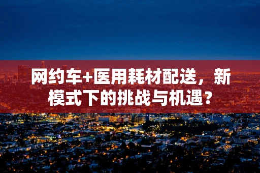 网约车+医用耗材配送，新模式下的挑战与机遇？
