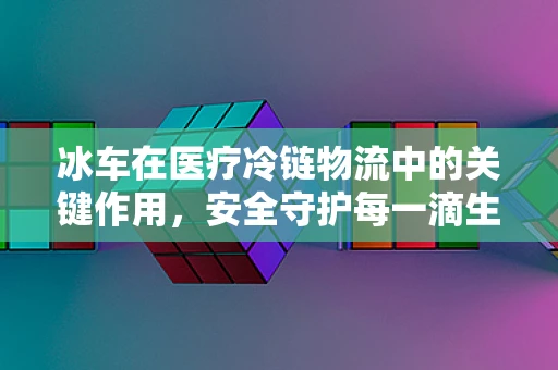 冰车在医疗冷链物流中的关键作用，安全守护每一滴生命之液