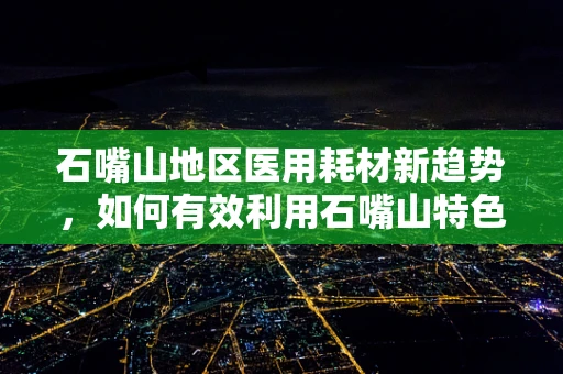 石嘴山地区医用耗材新趋势，如何有效利用石嘴山特色促进医用耗材创新发展？