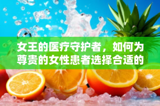 女王的医疗守护者，如何为尊贵的女性患者选择合适的医用耗材？