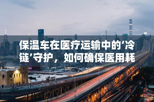 保温车在医疗运输中的‘冷链’守护，如何确保医用耗材的安全送达？