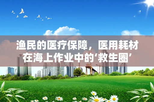 渔民的医疗保障，医用耗材在海上作业中的‘救生圈’