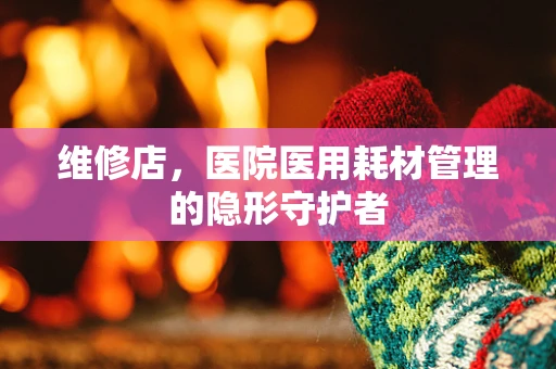 维修店，医院医用耗材管理的隐形守护者