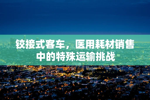 铰接式客车，医用耗材销售中的特殊运输挑战