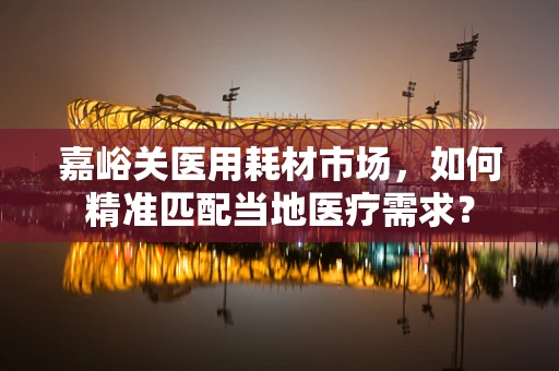 嘉峪关医用耗材市场，如何精准匹配当地医疗需求？