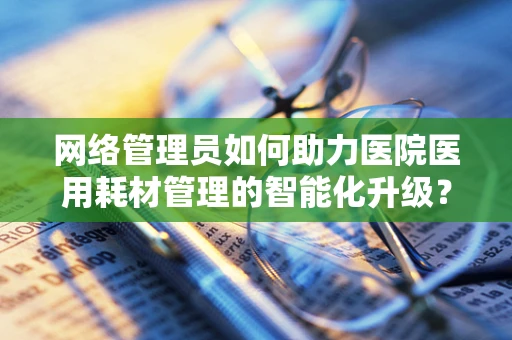 网络管理员如何助力医院医用耗材管理的智能化升级？