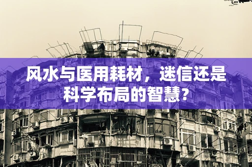 风水与医用耗材，迷信还是科学布局的智慧？