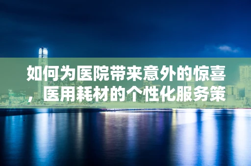 如何为医院带来意外的惊喜，医用耗材的个性化服务策略