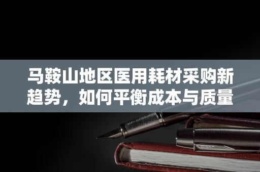 马鞍山地区医用耗材采购新趋势，如何平衡成本与质量？