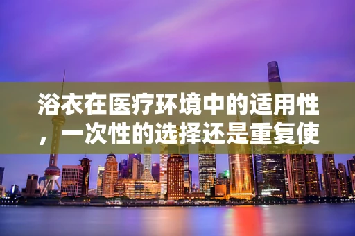 浴衣在医疗环境中的适用性，一次性的选择还是重复使用的考量？