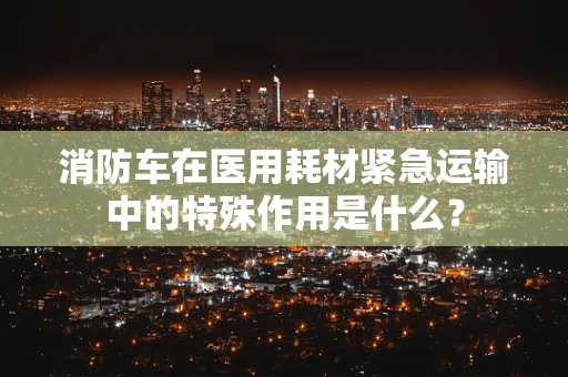 消防车在医用耗材紧急运输中的特殊作用是什么？