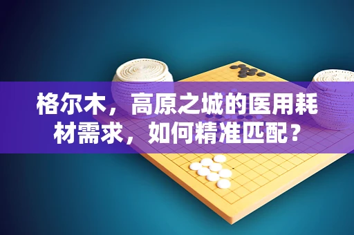 格尔木，高原之城的医用耗材需求，如何精准匹配？