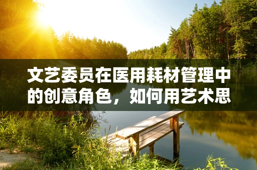 文艺委员在医用耗材管理中的创意角色，如何用艺术思维优化库存管理？