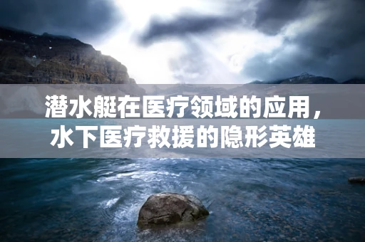 潜水艇在医疗领域的应用，水下医疗救援的隐形英雄