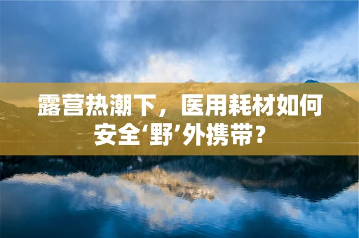 露营热潮下，医用耗材如何安全‘野’外携带？