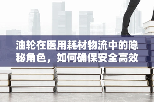 油轮在医用耗材物流中的隐秘角色，如何确保安全高效的物资运输？