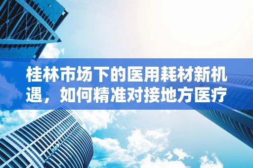 桂林市场下的医用耗材新机遇，如何精准对接地方医疗需求？