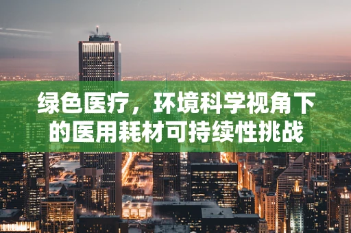 绿色医疗，环境科学视角下的医用耗材可持续性挑战