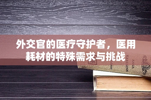 外交官的医疗守护者，医用耗材的特殊需求与挑战