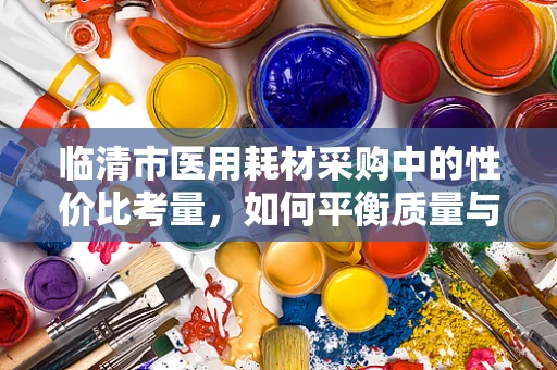 临清市医用耗材采购中的性价比考量，如何平衡质量与成本？