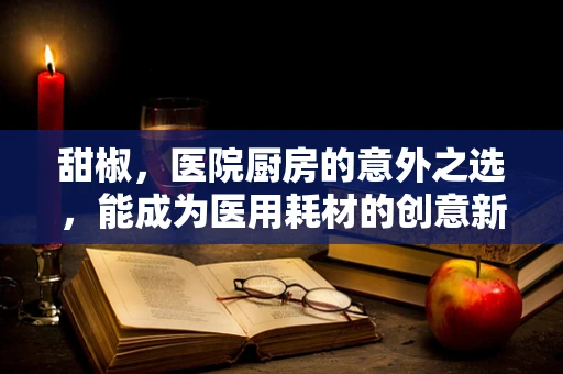 甜椒，医院厨房的意外之选，能成为医用耗材的创意新星吗？