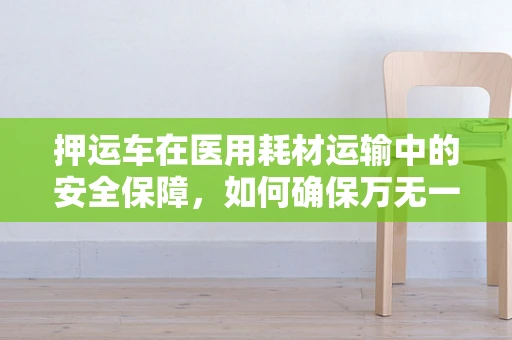 押运车在医用耗材运输中的安全保障，如何确保万无一失？