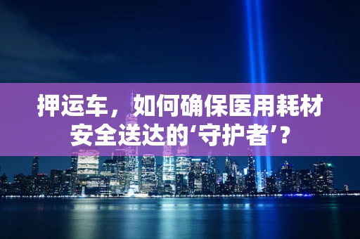 押运车，如何确保医用耗材安全送达的‘守护者’？