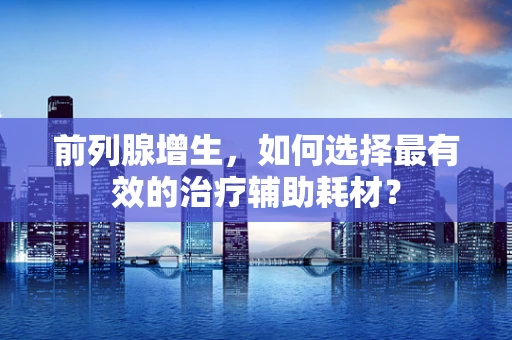 前列腺增生，如何选择最有效的治疗辅助耗材？