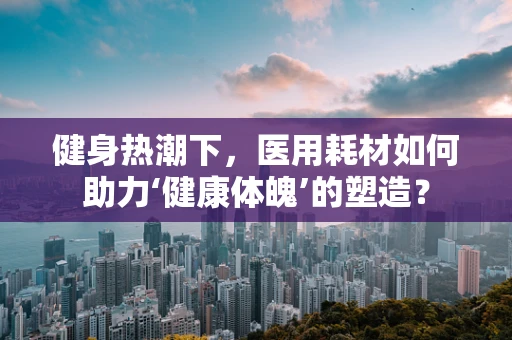 健身热潮下，医用耗材如何助力‘健康体魄’的塑造？