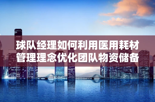 球队经理如何利用医用耗材管理理念优化团队物资储备？