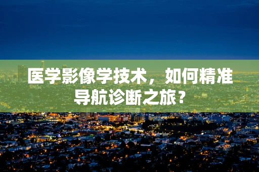 医学影像学技术，如何精准导航诊断之旅？