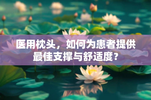 医用枕头，如何为患者提供最佳支撑与舒适度？
