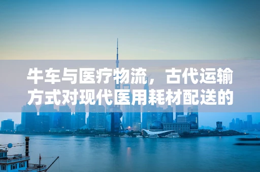 牛车与医疗物流，古代运输方式对现代医用耗材配送的启示