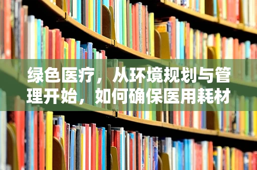 绿色医疗，从环境规划与管理开始，如何确保医用耗材存储的环保与高效？