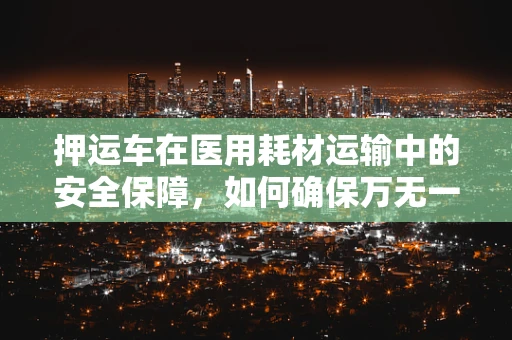 押运车在医用耗材运输中的安全保障，如何确保万无一失？