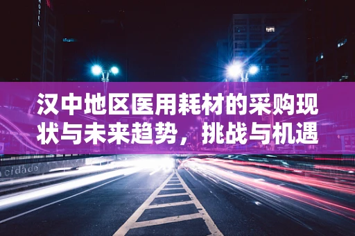 汉中地区医用耗材的采购现状与未来趋势，挑战与机遇并存