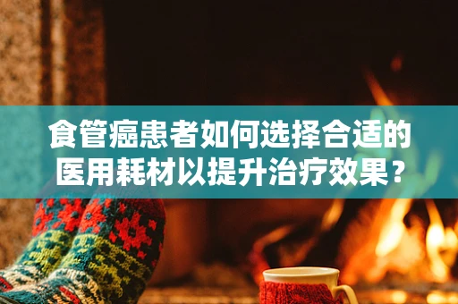 食管癌患者如何选择合适的医用耗材以提升治疗效果？