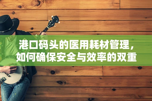 港口码头的医用耗材管理，如何确保安全与效率的双重保障？